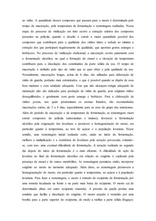 ao vinho. A quantidade desses compostos que passam para o mosto é determinada pelo
tempo de maceração, pela temperatura de fermentação e remontagens realizadas. Nessa
etapa do processo de vinificação em tinto ocorre a extração seletiva dos compostos
presentes na película, quando o desafio é extrair a maior quantidade possível dos
compostos que contribuem para a qualidade dos vinhos tintos e reduzir ao mínimo a
extração dos que participam negativamente da qualidade, que aportam gostos amargos e
herbáceos. No processo de vinificação tradicional, a maceração ocorre juntamente com
a fermentação alcoólica, no qual a formação do etanol e a elevação da temperatura
contribuem para a dissolução dos constituintes da parte sólida da uva. O tempo de
maceração é definido pelo tipo de vinho que se quer obter e pela qualidade da uva.
Normalmente, macerações longas, acima de 6 dias, são utilizadas para elaboração de
vinho de guarda, portanto mais estruturados, o que é possível quando se dispõe de uvas
bem maduras e com sanidade adequada. Uvas que não alcançam estágio adequado de
maturação não são indicadas para produção de vinho de guarda, pois originam vinhos
desequilibrados e geralmente com gosto amargo e herbáceo. Para a elaboração de
vinhos jovens, nos quais predominam os aromas frutados, são recomendadas
macerações curtas, de 3 a 6 dias, especialmente para as uvas do grupo das americanas.
Além do período de maceração e da temperatura de fermentação, as remontagens visam
extrair compostos da película (antocianinas e taninos), favorecer a fermentação
alcoólica pela oxigenação das leveduras e promover a homogeneização do mosto, em
particular quanto à temperatura, ao teor de açúcar e à população levuriana. Nesse
sentido, uma remontagem inicial realizada cedo, ainda no início da fermentação,
melhora a multiplicação e a resistência de leveduras pela aeração provocada, evitando-
se, com isso, uma eventual dificuldade de fermentação. A aeração realizada no segundo
dia depois do início da fermentação é a mais eficiente. A dificuldade de ação da
levedura no final da fermentação alcoólica em relação ao oxigênio é explicada pela
presença de etanol e de outros metabólitos. As remontagens permitem, então, incorporar
oxigênio ao mosto no momento adequado. Além disso, as remontagens promovem a
homogeneização do mosto, em particular quanto à temperatura, ao açúcar e à população
levuriana. Para fazer a remontagem, o mosto é retirado do recipiente de fermentação por
uma torneira localizada na frente e na parte mais baixa do recipiente. O mosto cai de
determinada altura em outro recipiente (mastela). A pressão da queda produz uma
emulsão que facilita a dissolução do oxigênio. O mosto arejado é remetido por uma
bomba para a parte superior do recipiente, de modo a molhar a parte sólida (bagaço).
 