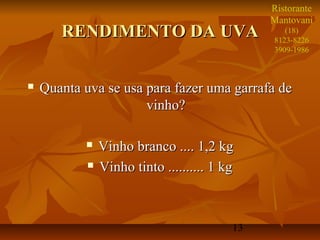 Ristorante
                                               Mantovani
       RENDIMENTO DA UVA                          (18)
                                               8123-8226
                                               3909-1986



   Quanta uva se usa para fazer uma garrafa de
                      vinho?

               Vinho branco .... 1,2 kg
               Vinho tinto .......... 1 kg



                                          13
 
