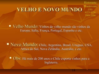Ristorante
                                                               Mantovani
          VELHO E NOVO MUNDO                                      (18)
                                                               8123-8226
                                                               3909-1986



       Velho Mundo: Vinhos do velho mundo são vinhos da
            Europa; Itália, França, Portugal, Espanha e etc.



   Novo Mundo: Chile, Argentina, Brasil, Uruguai, USA,
             África do Sul, Nova Zelândia, Austrália, e etc.

       Obs: Há mais de 200 anos o Chile exporta vinhos para a
                               Inglaterra.

                                                    18
 