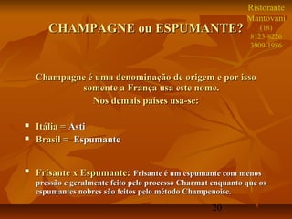 Ristorante
                                                              Mantovani
       CHAMPAGNE ou ESPUMANTE?                                    (18)
                                                               8123-8226
                                                               3909-1986



    Champagne é uma denominação de origem e por isso
            somente a França usa este nome.
               Nos demais países usa-se:

   Itália = Asti
   Brasil = Espumante


   Frisante x Espumante: Frisante é um espumante com menos
    pressão e geralmente feito pelo processo Charmat enquanto que os
    espumantes nobres são feitos pelo método Champenoise.

                                                    20
 
