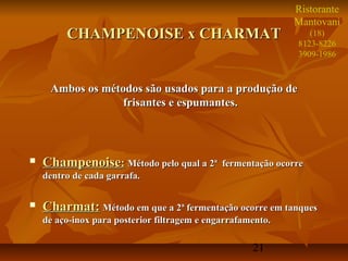 Ristorante
                                                             Mantovani
         CHAMPENOISE x CHARMAT                                   (18)
                                                              8123-8226
                                                              3909-1986



     Ambos os métodos são usados para a produção de
                  frisantes e espumantes.



   Champenoise: Método pelo qual a 2ª        fermentação ocorre
    dentro de cada garrafa.

   Charmat: Método em que a 2ª fermentação ocorre em tanques
    de aço-inox para posterior filtragem e engarrafamento.

                                                     21
 