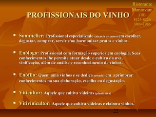 Ristorante
                                                                   Mantovani
        PROFISSIONAIS DO VINHO                                         (18)
                                                                    8123-8226
                                                                    3909-1986

   Sommelier: Profissional especializado (através de curso) em escolher,
    degustar, comprar, servir e/ou harmonizar pratos e vinhos.

   Enólogo: Profissional com formação superior em enologia. Seus
    conhecimentos lhe permite atuar desde o cultivo da uva,
    vinificação, além de análise e reconhecimento de vinhos.

   Enófilo: Quem ama vinhos e se dedica (estuda) em aprimorar
    conhecimentos na sua elaboração, escolha ou degustação.

   Viticultor: Aquele que cultiva videiras (planta uva)
   Vitivinicultor: Aquele que cultiva videiras e elabora vinhos.
                                                      22
 