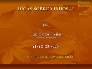 Ristorante
                                           Mantovani
DICAS SOBRE VINHOS - I                        (18)
                                           3909-1986



                  por

      Luiz Carlos Freitas
         (Enófilo e vitivinicultor)



        (18) 8123-8226

www.ristorantemantovani.com.br

                                      28
 