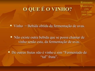 Ristorante
                                                   Mantovani
             O QUE É O VINHO?                         (18)
                                                   8123-8226
                                                   3909-1986



       Vinho = Bebida obtida da fermentação de uvas.

       Não existe outra bebida que se possa chamar de
          vinho senão esta, da fermentação de uvas.

   De outras frutas não é vinho e sim “Fermentado de
                       “tal” fruta”.

                                           3
 