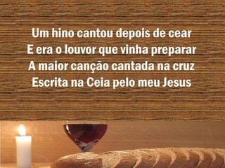 Um hino cantou depois de cear
E era o louvor que vinha preparar
A maior canção cantada na cruz
Escrita na Ceia pelo meu Jesus
 