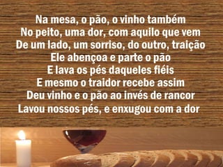 Na mesa, o pão, o vinho também
No peito, uma dor, com aquilo que vem
De um lado, um sorriso, do outro, traição
Ele abençoa e parte o pão
E lava os pés daqueles fiéis
E mesmo o traidor recebe assim
Deu vinho e o pão ao invés de rancor
Lavou nossos pés, e enxugou com a dor
 