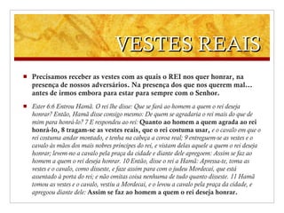 VESTES REAIS Precisamos receber as vestes com as quais o REI nos quer honrar, na presença de nossos adversários. Na presença dos que nos querem mal… antes de irmos embora para estar para sempre com o Senhor. Ester 6 : 6 Entrou Hamã. O rei lhe disse: Que se fará ao homem a quem o rei deseja honrar? Então, Hamã disse consigo mesmo: De quem se agradaria o rei mais do que de mim para honrá-lo?   7 E respondeu ao rei:  Quanto ao homem a quem agrada ao rei honrá-lo,   8 tragam-se as vestes reais, que o rei costuma usar,   e o cavalo em que o rei costuma andar montado, e tenha na cabeça a coroa real;   9 entreguem-se as vestes e o cavalo às mãos dos mais nobres príncipes do rei, e vistam delas aquele a quem o rei deseja honrar; levem-no a cavalo pela praça da cidade e diante dele apregoem: Assim se faz ao homem a quem o rei deseja honrar.   10 Então, disse o rei a Hamã: Apressa-te, toma as vestes e o cavalo, como disseste, e faze assim para com o judeu Mordecai, que está assentado à porta do rei; e não omitas coisa nenhuma de tudo quanto disseste.   11 Hamã tomou as vestes e o cavalo, vestiu a Mordecai, e o levou a cavalo pela praça da cidade, e apregoou diante dele:  Assim se faz ao homem a quem o rei deseja honrar. 