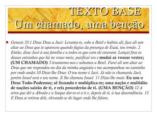TEXTO BASE  Um chamado, uma benção Genesis 35 : 1 Disse Deus a Jacó: Levanta-te, sobe a Betel e habita ali; faze ali um altar ao Deus que te apareceu quando fugias da presença de Esaú, teu irmão.   2 Então, disse Jacó à sua família e a todos os que com ele estavam: Lançai fora os deuses estranhos que há no vosso meio, purificai-vos e  mudai as vossas vestes;  (UM CHAMADO)   3 levantemo-nos e subamos a Betel. Farei ali um altar ao Deus que me respondeu no dia da minha angústia e me acompanhou no caminho por onde andei.10 Disse-lhe Deus: O teu nome é Jacó. Já não te chamarás Jacó, porém Israel será o teu nome. E lhe chamou Israel.   11 Disse-lhe mais:  Eu sou o Deus Todo-Poderoso; sê fecundo e multiplica-te; uma nação e multidão de nações sairão de ti, e reis procederão de ti. (UMA BENÇÃO)   12 A terra que dei a Abraão e a Isaque dar-te-ei a ti e, depois de ti, à tua descendência.   13 E Deus se retirou dele, elevando-se do lugar onde lhe falara. 