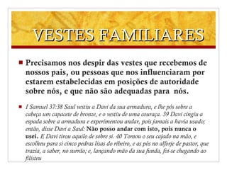 VESTES FAMILIARES  Precisamos nos despir das vestes que recebemos de nossos pais, ou pessoas que nos influenciaram por estarem estabelecidas em posições de autoridade sobre nós, e que não são adequadas para  nós.  I Samuel 37:38 Saul vestiu a Davi da sua armadura, e lhe pôs sobre a cabeça um capacete de bronze, e o vestiu de uma couraça. 39 Davi cingiu a espada sobre a armadura e experimentou andar, pois jamais a havia usado; então, disse Davi a Saul:  Não posso andar com isto, pois nunca o usei.   E Davi tirou aquilo de sobre si. 40 Tomou o seu cajado na mão, e escolheu para si cinco pedras lisas do ribeiro, e as pôs no alforje de pastor, que trazia, a saber, no surrão; e, lançando mão da sua funda, foi-se chegando ao filisteu 