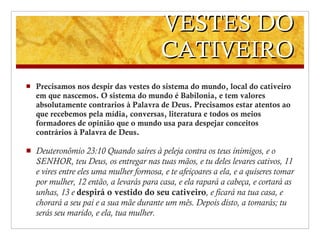 VESTES DO CATIVEIRO Precisamos nos despir das vestes do sistema do mundo, local do cativeiro em que nascemos. O sistema do mundo é Babilonia, e tem valores absolutamente contrarios à Palavra de Deus. Precisamos estar atentos ao que recebemos pela mídia, conversas, literatura e todos os meios formadores de opinião que o mundo usa para despejar conceitos contrários à Palavra de Deus. Deuteronômio 23 : 10 Quando saíres à peleja contra os teus inimigos, e o SENHOR, teu Deus, os entregar nas tuas mãos, e tu deles levares cativos,   11 e vires entre eles uma mulher formosa, e te afeiçoares a ela, e a quiseres tomar por mulher,   12 então, a levarás para casa, e ela rapará a cabeça, e cortará as unhas,   13 e  despirá o vestido do seu cativeiro , e ficará na tua casa, e chorará a seu pai e a sua mãe durante um mês. Depois disto, a tomarás; tu serás seu marido, e ela, tua mulher. 