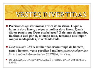 VESTES INVERTIDAS Precisamos ajustar nossas vestes domésticas. O que o homem deve fazer, e o que a mulher deve fazer. Quais são os papéis que Deus estabeleceu? O sistema do mundo, Babilônia está por aí, o tempo todo, tentando nos impor roupas inadequadas, invertendo tudo. Deuteronômio 22 : 5  A mulher não usará roupa de homem, nem o homem, veste peculiar à mulher ;  porque qualquer que faz tais coisas é abominável ao SENHOR, teu Deus. DEUS NÃO MUDA. SUA PALAVRA É ETERNA. CADA UM TEM SEU PAPEL. 