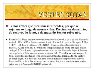 VESTES SUJAS Temos vestes que precisam ser trocadas, por que se sujaram ao longo de nossas vidas. Precisamos do perdão, do renovo, do favor, e da graça do Senhor sobre nós. Zacarias 3:1  Deus me mostrou o sumo sacerdote Josué, o qual estava diante do Anjo do SENHOR, e Satanás estava à mão direita dele, para se lhe opor.   2  Mas o SENHOR disse a Satanás: O SENHOR te repreende, ó Satanás; sim, o SENHOR, que escolheu a Jerusalém, te repreende; não é este um tição tirado do fogo?   3  Ora, Josué, trajado de vestes sujas, estava diante do Anjo.   4  Tomou este a palavra e disse aos que estavam diante dele:  Tirai-lhe as vestes sujas.  A Josué disse:  Eis que tenho feito que passe de ti a tua iniqüidade e te vestirei de finos trajes.   5  E disse eu: ponham-lhe um turbante limpo sobre a cabeça. Puseram-lhe, pois, sobre a cabeça um turbante limpo e  o vestiram com trajes próprios;  e o Anjo do SENHOR estava ali. 