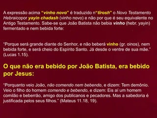 A expressão acima “vinho novo” é traduzido n“tîrosh” o Novo Testamento
Hebraicopor yayin chadash (vinho novo) e não por que é seu equivalente no
Antigo Testamento. Sabe-se que João Batista não bebia vinho (hebr. yayin)
fermentado e nem bebida forte:
“Porque será grande diante do Senhor, e não beberá vinho (gr. oinos), nem
bebida forte, e será cheio do Espírito Santo. Já desde o ventre de sua mãe.”
(Lucas 1.15).
O que não era bebido por João Batista, era bebido
por Jesus:
“Porquanto veio João, não comendo nem bebendo, e dizem: Tem demônio.
Veio o filho do homem comendo e bebendo, e dizem: Eis aí um homem
comilão e beberrão, amigo dos publicanos e pecadores. Mas a sabedoria é
justificada pelos seus filhos.” (Mateus 11.18, 19).
 