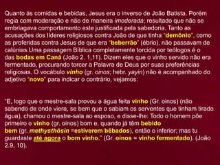 Quanto às comidas e bebidas, Jesus era o inverso de João Batista. Porém
regia com moderação e não de maneira imoderada; resultado que não se
embriagava comportamento este justificada pela sabedoria. Tanto as
acusações dos líderes religiosos contra João de que tinha “demônio”, como
as proferidas contra Jesus de que era “beberrão” (ébrio), não passavam de
calúnias.Uma passagem Bíblica completamente torcida por teólogos é o
das bodas em Caná (João 2. 1,11). Dizem eles que o vinho servido não era
fermentado, procurando torcer a Palavra de Deus por suas preferências
religiosas. O vocábulo vinho (gr. oinos; hebr. yayin) não é acompanhado do
adjetivo “novo” para indicar o contrário, vejamos:
“E, logo que o mestre-sala provou a água feita vinho (Gr. oinos) (não
sabendo de onde viera, se bem que o sabiam os serventes que tinham tirado
água), chamou o mestre-sala ao esposo, e disse-lhe: Todo o homem põe
primeiro o vinho (gr. oinos) bom e, quando já têm bebido
bem (gr. methysthõsin =estiverem bêbados), então o inferior; mas tu
guardaste até agora o bom vinho.” (Gr. oinos = vinho fermentado). (João
2.9, 10).
 