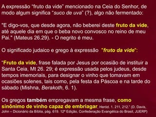A expressão “fruto da vide” mencionado na Ceia do Senhor, de
modo algum significa “suco de uva” (?), algo não fermentado:
"E digo-vos, que desde agora, não beberei deste fruto da vide,
até aquele dia em que o beba novo convosco no reino de meu
Pai." (Mateus 26.29). - O negrito é meu.
O significado judaico e grego à expressão "fruto da vide":
“Fruto da vide, frase falada por Jesus por ocasião de instituir a
Santa Ceia, Mt 26. 29; é expressão usada pelos judeus, desde
tempos imemoriais, para designar o vinho que tomavam em
ocasiões solenes, tais como, pela festa da Páscoa e na tarde do
sábado (Mishna, Berakoth, 6. 1).
Os gregos também empregavam a mesma frase, como
sinônimo de vinho capaz de embriagar, Heród. 1. 211, 212.” (D. Davis,
John – Dicionário da Bíblia, pág. 619. 12ª Edição, Confederação Evangélica do Brasil, JUERP)
 