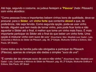 Até hoje, segundo o costume, os judeus festejam a "Páscoa" (hebr. Pêssach)
com vinho alcoólico:
"Como pessoas livres e importantes bebem vinhos bons de qualidade, deve-se
procurar, para o Sêder, um vinho forte que contenha álcool e que, de
preferência, não seja fervido. Como segunda opção, pode-se usar vinho
fervido. Alguém que tem medo de tomar vinho, pois pode ficar tonto e não
aguentar o Sêder até o final, é melhor que tome um vinho mais fraco. É mais
importante participar do Sêder até o final do que beber um vinho forte. Uma
opção é misturar vinho com suco de uva." (Koschland, Meir. Meafelá Leor Gadol - Leis,
Costumes e Motivos do Sêder de Pêssach, pág. 58, 2ª Edição, Multcorte Gráfica e Editora, São
Paulo, SP, Brasil).
Como todos os da família judia são obrigados a participar do Pêssach
(Páscoa), apenas às crianças são dadas o simples "suco de uva":
"É correto dar às crianças suco de uva e não vinho." (Koschland, Meir. Meafelá Leor
Gadol - Leis, Costumes e Motivos do Sêder de Pêssach, pág. 60, 2ª Edição, Multcorte Gráfica e
Editora, São Paulo, SP, Brasil
 