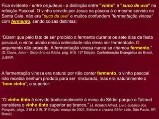 Fica evidente - entre os judeus - a distinção entre "vinho" e "suco de uva" na
refeição Pascoal. O vinho servido por Jesus na páscoa é o mesmo servido na
Santa Ceia, não era "suco da uva" e muitos confundem "fermentação vinosa“
com fermento, sendo coisas distintas:
“Dizem que pelo fato de ser proibido o fermento durante os sete dias da festa
pascoal, o vinho usado nessa solenidade não devia ser fermentado. O
argumento não procede. A fermentação vinosa nunca se chamou fermento.”
(D. Davis, John – Dicionário da Bíblia, pág. 619. 12ª Edição, Confederação Evangélica do Brasil,
JUERP.
A fermentação vinosa era natural por não conter fermento, o vinho pascoal
não recebia nenhum produto para ser misturado, mas era naturalmente o
“bom vinho”, o superior:
“O vinho tinto é servido tradicionalmente à mesa do Sêder porque o Talmud
considera o vinho tinto superior ao branco.” (J. Kolatch Alfred. Livro Judaico dos
Porquês, págs. 218 e 219, 3ª Edição: março de 2001, Editora e Livraria Sêfer Ltda, São Paulo, SP,
Brasil)
 