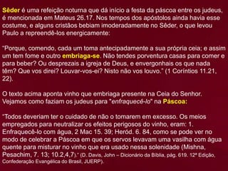 Sêder é uma refeição noturna que dá início a festa da páscoa entre os judeus,
é mencionada em Mateus 26.17. Nos tempos dos apóstolos ainda havia esse
costume, e alguns cristãos bebiam imoderadamente no Sêder, o que levou
Paulo a repreendê-los energicamente:
“Porque, comendo, cada um toma antecipadamente a sua própria ceia; e assim
um tem fome e outro embriaga-se. Não tendes porventura casas para comer e
para beber? Ou desprezais a igreja de Deus, e envergonhais os que nada
têm? Que vos direi? Louvar-vos-ei? Nisto não vos louvo.” (1 Coríntios 11.21,
22).
O texto acima aponta vinho que embriaga presente na Ceia do Senhor.
Vejamos como faziam os judeus para "enfraquecê-lo" na Páscoa:
“Todos deveriam ter o cuidado de não o tomarem em excesso. Os meios
empregados para neutralizar os efeitos perigosos do vinho, eram: 1.
Enfraquecê-lo com água, 2 Mac 15. 39; Heród. 6. 84, como se pode ver no
modo de celebrar a Páscoa em que os servos levavam uma vasilha com água
quente para misturar no vinho que era usado nessa solenidade (Mishna,
Pesachim, 7. 13; 10.2,4,7).” (D. Davis, John – Dicionário da Bíblia, pág. 619. 12ª Edição,
Confederação Evangélica do Brasil, JUERP).
 