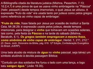 A Bibliografia citada da literatura judaica (Mishna, Pesachim, 7.13;
10.2,4,7) é uma prova de que se usava vinho embriagante na "Páscoa"
(hebr. pessach) desde tempos imemoriais, o qual Jesus se utilizou. A
expressão "fruto da vide" era usada tanto por judeus como pelos gregos
como referência ao vinho capaz de embriagar:
"Fruto da vide, frase falada por Jesus por ocasião de instituir a Santa
Ceia, Mt 26.29; é expressão usada pelos judeus, desde tempos
imemoriais, para designar o vinho que tomavam em ocasiões solenes,
tais como, pela festa da Páscoa e na tarde do sábado (Mishna,
Berakoth, 6.1). Os gregos também empregavam a mesma frase,
como sinônimo de vinho capaz de embriagar, Heród. 1. 211, 212."
(D. Davis, Jonh. Dicionário da Bíblia, pág. 619. 12ª Edição, Confederação Evangélica
do Brasil, JUERP).
Uma bela alusão da mistura de água no vinho pascoal, seja talvez um
símbolo aludindo à devida passagem Bíblica:
"Contudo um dos soldados lhe furou o lado com uma lança, e logo
saiu sangue água." (João 19.35).
 