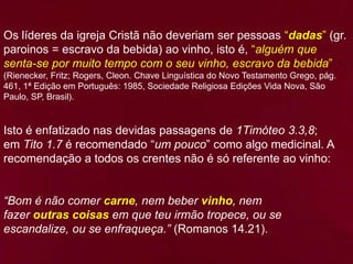 Os líderes da igreja Cristã não deveriam ser pessoas “dadas” (gr.
paroinos = escravo da bebida) ao vinho, isto é, “alguém que
senta-se por muito tempo com o seu vinho, escravo da bebida”
(Rienecker, Fritz; Rogers, Cleon. Chave Linguística do Novo Testamento Grego, pág.
461, 1ª Edição em Português: 1985, Sociedade Religiosa Edições Vida Nova, São
Paulo, SP, Brasil).
Isto é enfatizado nas devidas passagens de 1Timóteo 3.3,8;
em Tito 1.7 é recomendado “um pouco” como algo medicinal. A
recomendação a todos os crentes não é só referente ao vinho:
“Bom é não comer carne, nem beber vinho, nem
fazer outras coisas em que teu irmão tropece, ou se
escandalize, ou se enfraqueça.” (Romanos 14.21).
 