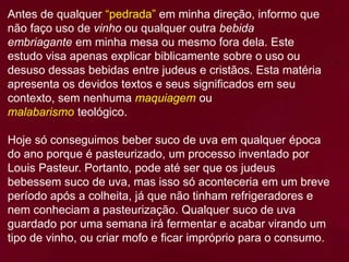 Antes de qualquer “pedrada” em minha direção, informo que
não faço uso de vinho ou qualquer outra bebida
embriagante em minha mesa ou mesmo fora dela. Este
estudo visa apenas explicar biblicamente sobre o uso ou
desuso dessas bebidas entre judeus e cristãos. Esta matéria
apresenta os devidos textos e seus significados em seu
contexto, sem nenhuma maquiagem ou
malabarismo teológico.
Hoje só conseguimos beber suco de uva em qualquer época
do ano porque é pasteurizado, um processo inventado por
Louis Pasteur. Portanto, pode até ser que os judeus
bebessem suco de uva, mas isso só aconteceria em um breve
período após a colheita, já que não tinham refrigeradores e
nem conheciam a pasteurização. Qualquer suco de uva
guardado por uma semana irá fermentar e acabar virando um
tipo de vinho, ou criar mofo e ficar impróprio para o consumo.
 