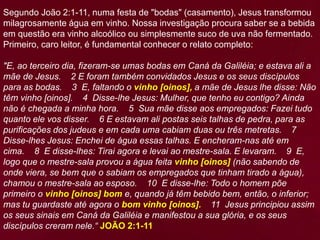 Segundo João 2:1-11, numa festa de "bodas" (casamento), Jesus transformou
milagrosamente água em vinho. Nossa investigação procura saber se a bebida
em questão era vinho alcoólico ou simplesmente suco de uva não fermentado.
Primeiro, caro leitor, é fundamental conhecer o relato completo:
"E, ao terceiro dia, fizeram-se umas bodas em Caná da Galiléia; e estava ali a
mãe de Jesus. 2 E foram também convidados Jesus e os seus discípulos
para as bodas. 3 E, faltando o vinho [oinos], a mãe de Jesus lhe disse: Não
têm vinho [oinos]. 4 Disse-lhe Jesus: Mulher, que tenho eu contigo? Ainda
não é chegada a minha hora. 5 Sua mãe disse aos empregados: Fazei tudo
quanto ele vos disser. 6 E estavam ali postas seis talhas de pedra, para as
purificações dos judeus e em cada uma cabiam duas ou três metretas. 7
Disse-lhes Jesus: Enchei de água essas talhas. E encheram-nas até em
cima. 8 E disse-lhes: Tirai agora e levai ao mestre-sala. E levaram. 9 E,
logo que o mestre-sala provou a água feita vinho [oinos] (não sabendo de
onde viera, se bem que o sabiam os empregados que tinham tirado a água),
chamou o mestre-sala ao esposo. 10 E disse-lhe: Todo o homem põe
primeiro o vinho [oinos] bom e, quando já têm bebido bem, então, o inferior;
mas tu guardaste até agora o bom vinho [oinos]. 11 Jesus principiou assim
os seus sinais em Caná da Galiléia e manifestou a sua glória, e os seus
discípulos creram nele.“ JOÃO 2:1-11
 