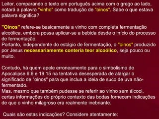 Leitor, comparando o texto em português acima com o grego ao lado,
notará a palavra "vinho" como tradução de "oinos". Sabe o que estava
palavra significa?
"Oinos" refere-se basicamente a vinho com completa fermentação
alcoólica, embora possa aplicar-se a bebida desde o início do processo
de fermentação.
Portanto, independente do estágio de fermentação, o "oinos" produzido
por Jesus necessariamente conteria teor alcoólico, seja pouco ou
muito.
Contudo, há quem apele erroneamente para o simbolismo de
Apocalipse 6:6 e 19:15 na tentativa desesperada de alargar o
significado de "oinos" para que inclua a ideia de suco de uva não-
fermentado.
Mas, mesmo que também pudesse se referir ao vinho sem álcool,
certas informações do próprio contexto das bodas fornecem indicações
de que o vinho milagroso era realmente inebriante.
Quais são estas indicações? Considere atentamente:
 