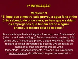 1ª INDICAÇÃO
Versículo 9
“E, logo que o mestre-sala provou a água feita vinho
(não sabendo de onde viera, se bem que o sabiam
os empregados que tinham tirado a água),
chamou o mestre-sala ao esposo.”
Jesus sabia que havia ali alguém à serviço como "mestre-sala"
(talvez, um tipo de enólogo). Em conformidade com isso, João
afirma que o "mestre-sala provou a água feita vinho". Não há
registro de existir provadores de suco de uva em festas de
casamento, mas sim provadores de vinho
fermentado. Consequentemente, o próprio Jesus requisitar
o serviço especial de tal homem sugere vinho alcoólico.
 