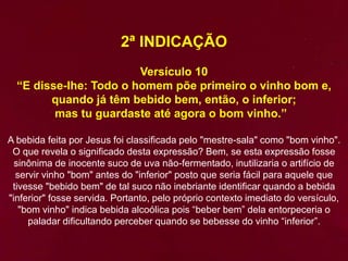 2ª INDICAÇÃO
Versículo 10
“E disse-lhe: Todo o homem põe primeiro o vinho bom e,
quando já têm bebido bem, então, o inferior;
mas tu guardaste até agora o bom vinho.”
A bebida feita por Jesus foi classificada pelo "mestre-sala" como "bom vinho".
O que revela o significado desta expressão? Bem, se esta expressão fosse
sinônima de inocente suco de uva não-fermentado, inutilizaria o artifício de
servir vinho "bom" antes do "inferior" posto que seria fácil para aquele que
tivesse "bebido bem" de tal suco não inebriante identificar quando a bebida
"inferior" fosse servida. Portanto, pelo próprio contexto imediato do versículo,
"bom vinho" indica bebida alcoólica pois “beber bem” dela entorpeceria o
paladar dificultando perceber quando se bebesse do vinho “inferior”.
 