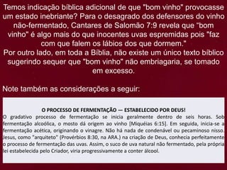 Temos indicação bíblica adicional de que "bom vinho" provocasse
um estado inebriante? Para o desagrado dos defensores do vinho
não-fermentado, Cantares de Salomão 7:9 revela que “bom
vinho" é algo mais do que inocentes uvas espremidas pois "faz
com que falem os lábios dos que dormem."
Por outro lado, em toda a Bíblia, não existe um único texto bíblico
sugerindo sequer que "bom vinho" não embriagaria, se tomado
em excesso.
Note também as considerações a seguir:
O PROCESSO DE FERMENTAÇÃO — ESTABELECIDO POR DEUS!
O gradativo processo de fermentação se inicia geralmente dentro de seis horas. Sob
fermentação alcoólica, o mosto dá origem ao vinho [Miquéias 6:15]. Em seguida, inicia-se a
fermentação acética, originando o vinagre. Não há nada de condenável ou pecaminoso nisso.
Jesus, como "arquiteto" (Provérbios 8:30, na ARA.) na criação de Deus, conhecia perfeitamente
o processo de fermentação das uvas. Assim, o suco de uva natural não fermentado, pela própria
lei estabelecida pelo Criador, viria progressivamente a conter álcool.
 