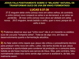 1) Podemos observar aqui que "vinho novo" não é um inocente ou estático
suco de uva pois "romperia odres". Trata-se de algo vivo, em fase de
desenvolvimento quanto a fermentação alcoólica.
2) Ao falar sobre vinho repare que Jesus não criticou o procedimento técnico
para produzir vinho novo em velho. Leitor, não tenha dúvida de que Jesus
aproveitaria a oportunidade para condenar tal produção ou o consumo desta
bebida se ela fosse imprópria aos servos de Deus. Mas, pelo contrário, falou
normalmente sobre isso como sendo algo comum e aceitável e, de fato, era
realmente assim.
JESUS FALA POSITIVAMENTE SOBRE O "MILAGRE" NATURAL DE
TRANSFORMAR SUCO DE UVA EM VINHO FERMENTADO
LUCAS 5:37-39
37 E ninguém deita vinho (oinos) novo em odres velhos; do contrário,
o vinho (oinos) novo romperá os odres e se derramará, e os odres se
perderão; 38 mas vinho (oinos) novo deve ser deitado em odres
novos. 39 E ninguém, tendo bebido o velho, quer o novo; porque diz: O
velho é bom.
 