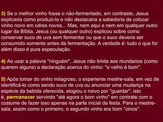 3) Se o melhor vinho fosse o não-fermentado, em contraste, Jesus
explicaria como produzi-lo e não destacaria a sabedoria de colocar
vinho novo em odres novos... Mas, nem aqui e nem em qualquer outro
lugar da Bíblia, Jesus (ou qualquer outro) explicou sobre como
conservar suco de uva sem fermentar ou que o suco deveria ser
consumido somente antes da fermentação. A verdade é: tudo o que for
além disso é pura especulação.
4) Ao usar a palavra "ninguém", Jesus não limita aos mundanos (como
querem alguns) a declaração acerca do vinho: "o velho é bom".
5) Após tomar do vinho milagroso, o experiente mestre-sala, em vez de
identificá-lo como sendo suco de uva ou anunciar uma mudança na
espécie da bebida oferecida, elogiou o noivo por "guardar", isto
é, permanecer servindo "até agora o bom vinho" em contrate com o
costume de fazer isso apenas na parte inicial da festa. Para o mestre-
sala, assim como o primeiro, o segundo vinho era bom "oinos".
 