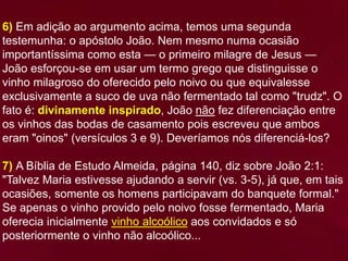 6) Em adição ao argumento acima, temos uma segunda
testemunha: o apóstolo João. Nem mesmo numa ocasião
importantíssima como esta — o primeiro milagre de Jesus —
João esforçou-se em usar um termo grego que distinguisse o
vinho milagroso do oferecido pelo noivo ou que equivalesse
exclusivamente a suco de uva não fermentado tal como "trudz". O
fato é: divinamente inspirado, João não fez diferenciação entre
os vinhos das bodas de casamento pois escreveu que ambos
eram "oinos" (versículos 3 e 9). Deveríamos nós diferenciá-los?
7) A Bíblia de Estudo Almeida, página 140, diz sobre João 2:1:
"Talvez Maria estivesse ajudando a servir (vs. 3-5), já que, em tais
ocasiões, somente os homens participavam do banquete formal."
Se apenas o vinho provido pelo noivo fosse fermentado, Maria
oferecia inicialmente vinho alcoólico aos convidados e só
posteriormente o vinho não alcoólico...
 