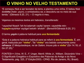 O VINHO NO VELHO TESTAMENTO
“E começou Noé a ser lavrador da terra, e plantou uma vinha. E bebeu Noé
dovinho (hebr. yayin), e embebedou-se; e descobriu-se no meio de sua
tenda.” (Gênesis 9.20, 21). – O negrito é meu.
Vejamos os mesmos textos em hebraico, transliterado:
“vayachel Noach ‘îsh ho’adamah vaytta’ karem: vayeshtte min-
hayayinvayishkar vayitgal betokh ‘aholoh”. (Bereshît/Gênesis 9.20, 21)
O termo yayin é palavra habitual para uva fermentada:
“Esta é a palavra hebraica habitual para se referir à uva fermentada. É, em
geral, traduzida por “vinho”. Tal “vinho” era bebido comumente como
refresco: E Melquisedeque, rei de Salém, trouxe pão e vinho” (Gn 14.18; cf.
Gn 27.25).”
FONTES>> (Vine, W. E.; F. Unger, Merril; White Jr., William. Dicionário Vine –
O Significado Exegético e Expositivo das Palavras do Antigo e do Novo
Testamento, pág. 325, 2ª Edição/2003.- CPAD, Rio de Janeiro, RJ, Brasil).
 