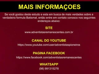 MAIS INFORMAÇOES
Se você gostou deste estudo e esta em busca de mais verdades sobre a
verdadeira formula Batismal, então entre em contato conosco nos seguintes
endereços abaixo:
SITE
www.adventistasremanescentes.com.br
CANAL DO YOUTUBE
https://www.youtube.com/user/adventistaspioneiros
PAGINA FACEBOOK
https://www.facebook.com/adventistasremanescentes
WHATSAPP
(98) 991315278
 