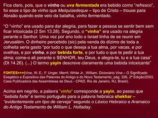 Fica claro, pois, que o vinho ou uva fermentada era bebido como “refresco”,
foi esse o tipo de vinho que Melquisedeque – tipo de Cristo – trouxe para
Abraão quando este veio da batalha, vinho fermentado.
“O “vinho” era usado para dar alegria, para fazer a pessoa se sentir bem sem
ficar intoxicada (2 Sm 13.28). Segundo, o “vinho” era usado na alegria
perante o Senhor. Uma vez por ano todo o Israel tinha de se reunir em
Jerusalém. O dinheiro percebido (sic) pela venda do dízimo de toda a
colheita seria gasto “por tudo o que deseja a tua alma, por vacas, e por
ovelhas, e por vinho, e por bebida forte, e por tudo o que te pedir a tua
alma; come-o ali perante o SENHOR, teu Deus, e alegra-te, tu e a tua casa”
(Dt 14.26). (...) O termo yayin descreve claramente uma bebida intoxicante”
FONTES>>>(Vine, W. E.; F. Unger, Merril; White Jr., William. Dicionário Vine – O Significado
Exegético e Expositivo das Palavras do Antigo e do Novo Testamento, pág. 326, 2ª Edição/2003.
Casa Publicadora das Assembleias de Deus - CPAD, Rio de Janeiro, RJ, Brasil).
Acima em negrito, a palavra “vinho” corresponde a yayin, ao passo que
“bebida forte” é termo português para a palavra hebraica shekhar –
“evidentemente um tipo de cerveja” segundo o Léxico Hebraico e Aramaico
do Antigo Testamento de William L. Holladay.
 