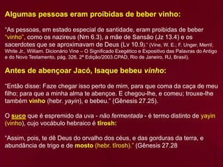 Algumas pessoas eram proibidas de beber vinho:
“As pessoas, em estado especial de santidade, eram proibidas de beber
“vinho”, como os nazireus (Nm 6.3), a mãe de Sansão (Jz 13.4) e os
sacerdotes que se aproximavam de Deus (Lv 10.9).” (Vine, W. E.; F. Unger, Merril;
White Jr., William. Dicionário Vine – O Significado Exegético e Expositivo das Palavras do Antigo
e do Novo Testamento, pág. 326, 2ª Edição/2003.CPAD, Rio de Janeiro, RJ, Brasil).
Antes de abençoar Jacó, Isaque bebeu vinho:
“Então disse: Faze chegar isso perto de mim, para que coma da caça de meu
filho; para que a minha alma te abençoe. E chegou-lhe, e comeu; trouxe-lhe
também vinho (hebr. yayin), e bebeu.” (Gênesis 27.25).
O suco que é espremido da uva - não fermentada - é termo distinto de yayin
(vinho), cujo vocábulo hebraico é tîrosh:
“Assim, pois, te dê Deus do orvalho dos céus, e das gorduras da terra, e
abundância de trigo e de mosto (hebr. tîrosh).” (Gênesis 27.28
 