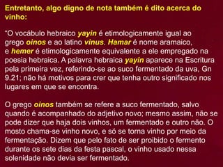 Entretanto, algo digno de nota também é dito acerca do
vinho:
“O vocábulo hebraico yayin é etimologicamente igual ao
grego oinos e ao latino vinus. Hamar é nome aramaico,
e hemer é etimologicamente equivalente a ele empregado na
poesia hebraica. A palavra hebraica yayin aparece na Escritura
pela primeira vez, referindo-se ao suco fermentado da uva, Gn
9.21; não há motivos para crer que tenha outro significado nos
lugares em que se encontra.
O grego oinos também se refere a suco fermentado, salvo
quando é acompanhado do adjetivo novo; mesmo assim, não se
pode dizer que haja dois vinhos, um fermentado e outro não. O
mosto chama-se vinho novo, e só se torna vinho por meio da
fermentação. Dizem que pelo fato de ser proibido o fermento
durante os sete dias da festa pascal, o vinho usado nessa
solenidade não devia ser fermentado.
 