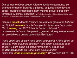 O argumento não procede. A fermentação vinosa nunca se
chamou fermento. Durante a páscoa, os judeus não deviam
beber líquidos fermentados, nem mesmo provar o pão com
fermento (Mishna,Pesachoth, 2).” (D. Davis, John – Dicionário da Bíblia, págs.
618, 619. 12ª Edição, Confederação Evangélica do Brasil, JUERP).
O termo mesek denota “mistura de tempero (para uma bebida)”
em Sl 75.8; mimsak denota “recipiente de misturar” em Isaias
65.11; mezeg, em Ct 7.2 denota “vinho misturado”,
provavelmente “vinho temperado, quente”; algo que é reprovado
em provérbios e outras partes das Escrituras:
“Para quem são os ais? Para quem os pesares? Para quem as
pelejas? Para quem as queixas? Para quem as feridas sem
causa? E para quem os olhos vermelhos? Para os que
se demoram perto do vinho, para os que andam
buscando vinho misturado (mimsak).” (Provérbios 23.29, 30).
 