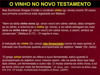 O VINHO NO NOVO TESTAMENTO
Nas Escrituras Gregas Cristãs o vocábulo vinho (gr. oinos) ocorre 34 vezes,
sua primeira ocorrência está registrada em Mateus:
“Nem se deita vinho novo (gr. oinon neon) em odres velhos; aliás rompem-
se os odres, e entorna-se o vinho (gr. oinos), e os odres estragam-se; mas
deita-se vinho novo (gr. oinon neon) em odres novos, e assim, ambos se
conservam.” (Mateus 9.17). - O negrito é meu.
A indicação do vinho (Gr. oinos) não fermentado (como no caso acima), é
indicada nas Escrituras quando acompanhado do adjetivo “novo” (Gr. neós):
“O grego oinos também se refere a suco fermentado, salvo quando é
acompanhado do adjetivo novo; mesmo assim, não se pode dizer que haja
dois vinhos, um fermentado e outro não. O mosto chama-se vinho novo, e só
se torna vinho por meio da fermentação.” (D. Davis, John – Dicionário da Bíblia, págs.
618, 619. 12ª Edição, Confederação Evangélica do Brasil, JUERP).
 