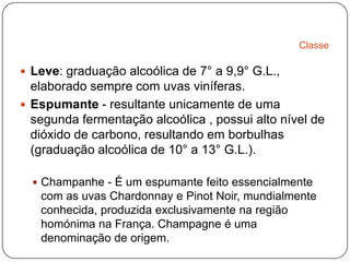 ClasseLeve: graduação alcoólica de 7° a 9,9° G.L., elaborado sempre com uvas viníferas. Espumante- resultante unicamente de uma segunda fermentação alcoólica , possui alto nível de dióxido de carbono, resultando em borbulhas (graduação alcoólica de 10° a 13° G.L.). Champanhe - É um espumante feito essencialmente com as uvas Chardonnay e PinotNoir, mundialmente conhecida, produzida exclusivamente na região homónima na França. Champagne é uma denominação de origem. 