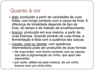 Quanto à cortinto: produzido a partir de variedades de uvas tintas, com longo contacto com a casca da fruta. A diferença de tonalidade depende de tipo de fruto, do tempo e do método de envelhecimento. branco: produzido em sua maioria, a partir de uvas brancas. Quando produto de uvas tintas, a fermentação é feita com a ausência das cascas. rosado, rosé ou clarete: com aparência intermediaria pode ser produzido de duas formas: de uvas tintas: com breve contacto com as cascas que dão a pigmentação ao vinho, que após são separadas. por corte: obtém-se pela mistura, de um vinho branco com um vinho tinto.