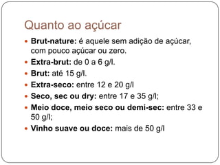 Quanto ao açúcarBrut-nature: é aquele sem adição de açúcar, com pouco açúcar ou zero. Extra-brut: de 0 a 6 g/l. Brut: até 15 g/l. Extra-seco: entre 12 e 20 g/l Seco, sec ou dry: entre 17 e 35 g/l; Meio doce, meio seco ou demi-sec: entre 33 e 50 g/l; Vinho suave ou doce: mais de 50 g/l 