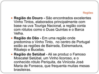 RegiõesRegião do Douro - São encontrados excelentes Vinho Tintos, elaborados principalmente com base na uva Touriga Nacional, a região conta com rótulos como o Duas Quintas e o Barca Velha.Região do Dão - Em uma região onde predomina o Vinho Tinto,  no centro de Portugal estão as regiões de Bairrada, Estremadura, Ribatejo e Bucelas.Região do Setúbal - Ali se produz o Famoso Moscatel Setúbal, um Vinho licoroso, e o conhecido rótulo Periquita, da Vinícola José Maria de Fonseca, que frequenta muitas mesas brasileiras.