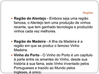 RegiõesRegião do Alentejo - Embora seja uma região famosa, o Alentejo tem uma produção de vinhos recente, que tem ganhado tecnologia e produzido vinhos cada vez melhores.Região do Madeira - A Ilha da Madeira é a região em que se produz o famoso Vinho Madeira.Vinho do Porto - O Vinho do Porto é um capítulo à parte entre os amantes do Vinho, desde sua história à sua fama, este Vinho inventado pelos Portugueses e trazido ao Mundo pelos Ingleses, é único.