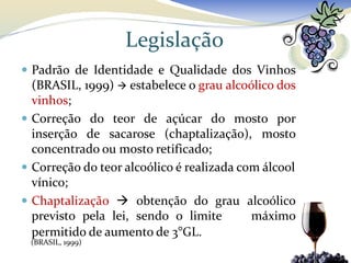 Legislação
 Padrão de Identidade e Qualidade dos Vinhos
  (BRASIL, 1999)  estabelece o grau alcoólico dos
  vinhos;
 Correção do teor de açúcar do mosto por
  inserção de sacarose (chaptalização), mosto
  concentrado ou mosto retificado;
 Correção do teor alcoólico é realizada com álcool
  vínico;
 Chaptalização  obtenção do grau alcoólico
  previsto pela lei, sendo o limite        máximo
  permitido de aumento de 3°GL.
 (BRASIL, 1999)
 