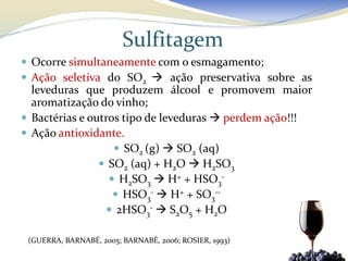 Sulfitagem
 Ocorre simultaneamente com o esmagamento;
 Ação seletiva do SO2  ação preservativa sobre as
  leveduras que produzem álcool e promovem maior
  aromatização do vinho;
 Bactérias e outros tipo de leveduras  perdem ação!!!
 Ação antioxidante.
                    SO2 (g)  SO2 (aq)
                 SO2 (aq) + H2O  H2SO3
                   H2SO3  H+ + HSO3-
                    HSO3-  H+ + SO3--
                  2HSO3-  S2O5 + H2O

 (GUERRA, BARNABÉ, 2005; BARNABÉ, 2006; ROSIER, 1993)
 