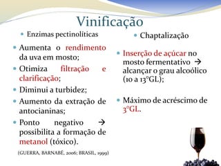 Vinificação
     Enzimas pectinolíticas                     Chaptalização
 Aumenta o rendimento
                                             Inserção de açúcar no
    da uva em mosto;
                                             mosto fermentativo 
   Otimiza      filtração  e                alcançar o grau alcoólico
    clarificação;                            (10 a 13°GL);
   Diminui a turbidez;
   Aumento da extração de                   Máximo de acréscimo de
    antocianinas;                            3°GL.
   Ponto      negativo    
    possibilita a formação de
    metanol (tóxico).
    (GUERRA, BARNABÉ, 2006; BRASIL, 1999)
 