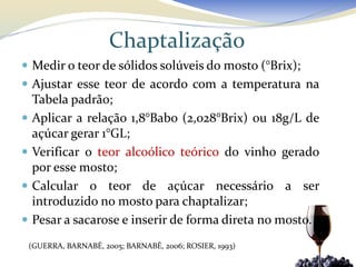 Chaptalização
 Medir o teor de sólidos solúveis do mosto (°Brix);
 Ajustar esse teor de acordo com a temperatura na
    Tabela padrão;
   Aplicar a relação 1,8°Babo (2,028°Brix) ou 18g/L de
    açúcar gerar 1°GL;
   Verificar o teor alcoólico teórico do vinho gerado
    por esse mosto;
   Calcular o teor de açúcar necessário a ser
    introduzido no mosto para chaptalizar;
   Pesar a sacarose e inserir de forma direta no mosto.
    (GUERRA, BARNABÉ, 2005; BARNABÉ, 2006; ROSIER, 1993)
 