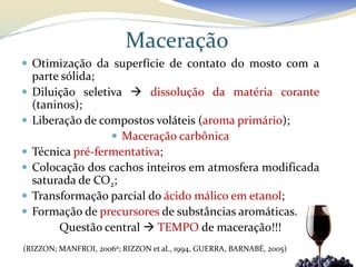 Maceração
 Otimização da superfície de contato do mosto com a
    parte sólida;
   Diluição seletiva  dissolução da matéria corante
    (taninos);
   Liberação de compostos voláteis (aroma primário);
                    Maceração carbônica
   Técnica pré-fermentativa;
   Colocação dos cachos inteiros em atmosfera modificada
    saturada de CO2;
   Transformação parcial do ácido málico em etanol;
   Formação de precursores de substâncias aromáticas.
         Questão central  TEMPO de maceração!!!
(RIZZON; MANFROI, 2006a; RIZZON et al., 1994, GUERRA, BARNABÉ, 2005)
 